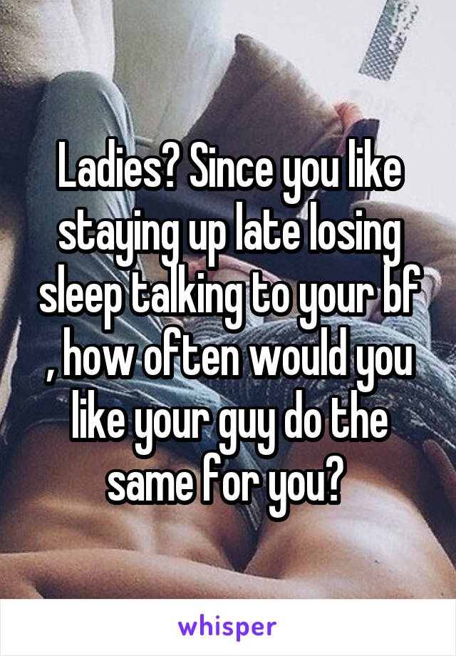Ladies? Since you like staying up late losing sleep talking to your bf , how often would you like your guy do the same for you? 