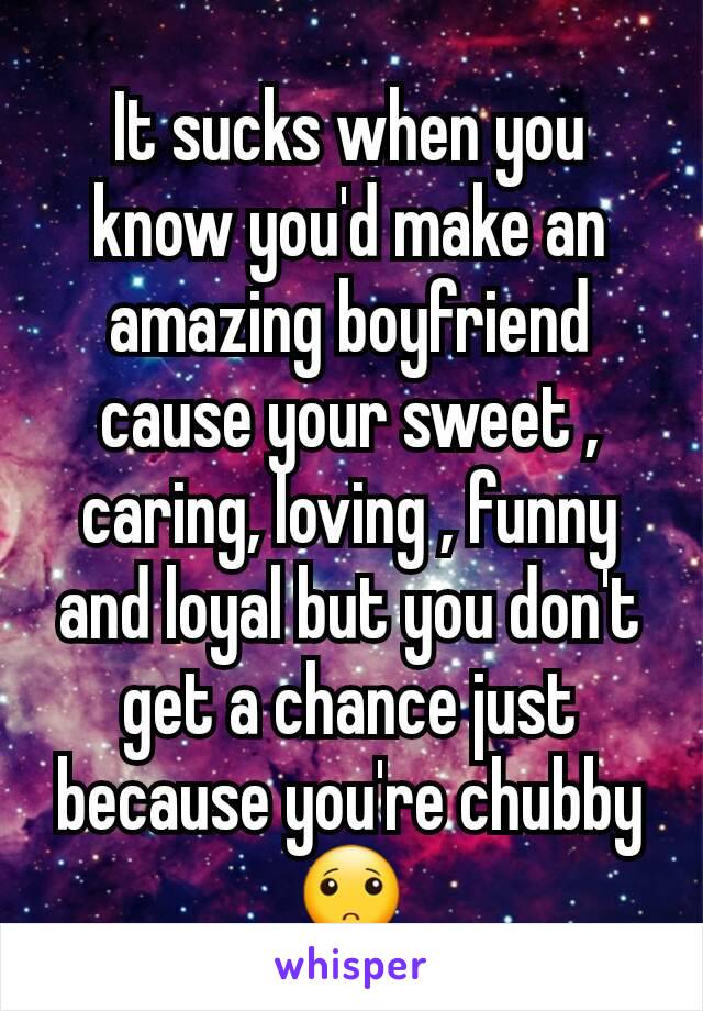 It sucks when you know you'd make an amazing boyfriend cause your sweet , caring, loving , funny and loyal but you don't get a chance just because you're chubby 🙁