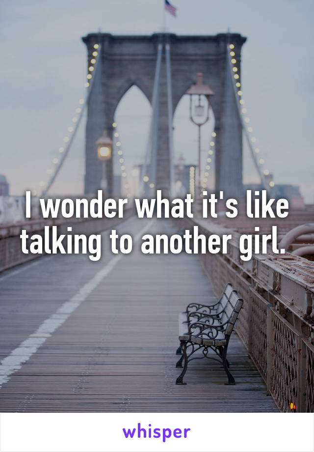I wonder what it's like talking to another girl. 