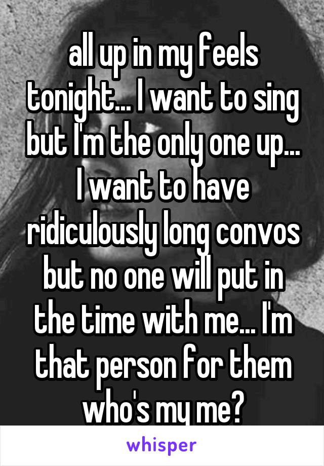 all up in my feels tonight... I want to sing but I'm the only one up... I want to have ridiculously long convos but no one will put in the time with me... I'm that person for them who's my me?