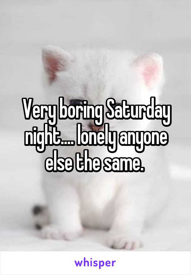 Very boring Saturday night.... lonely anyone else the same. 