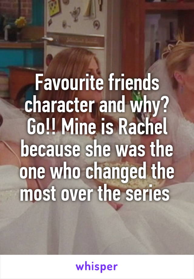 Favourite friends character and why? Go!! Mine is Rachel because she was the one who changed the most over the series 