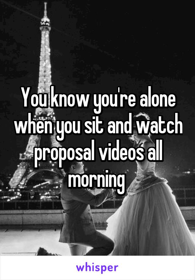 You know you're alone when you sit and watch proposal videos all morning 