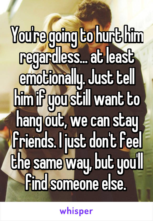 You're going to hurt him regardless... at least emotionally. Just tell him if you still want to hang out, we can stay friends. I just don't feel the same way, but you'll find someone else. 