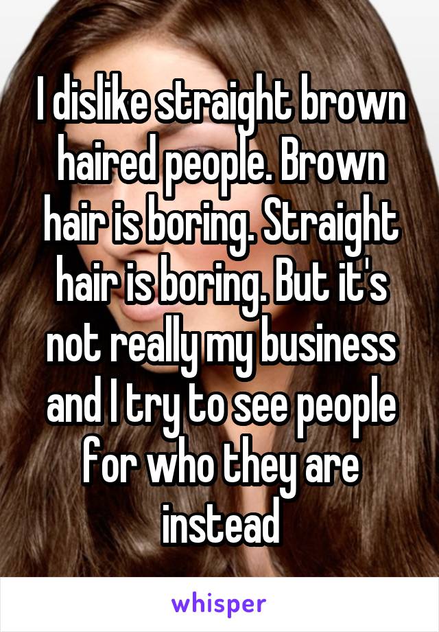 I dislike straight brown haired people. Brown hair is boring. Straight hair is boring. But it's not really my business and I try to see people for who they are instead