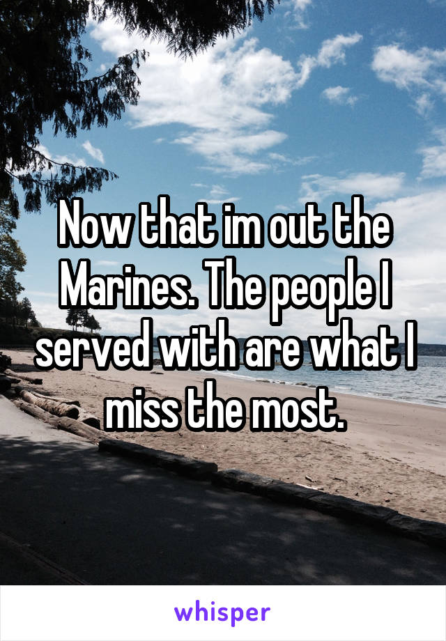 Now that im out the Marines. The people I served with are what I miss the most.