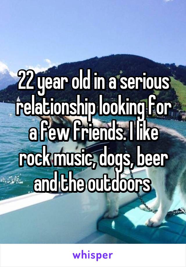 22 year old in a serious relationship looking for a few friends. I like rock music, dogs, beer and the outdoors 