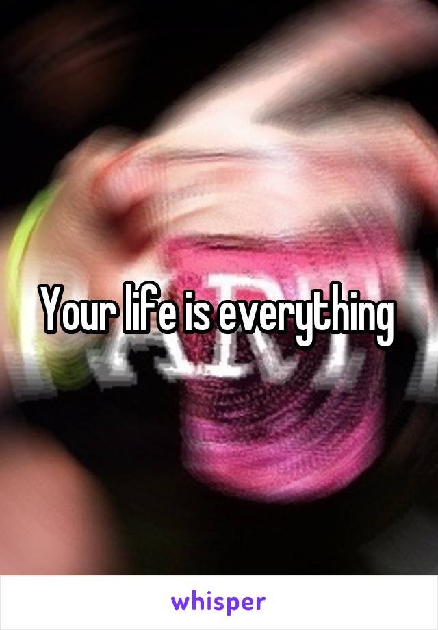 Your life is everything 