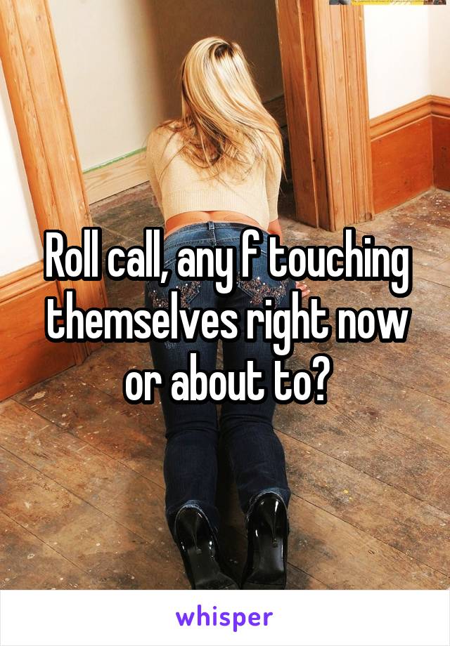 Roll call, any f touching themselves right now or about to?