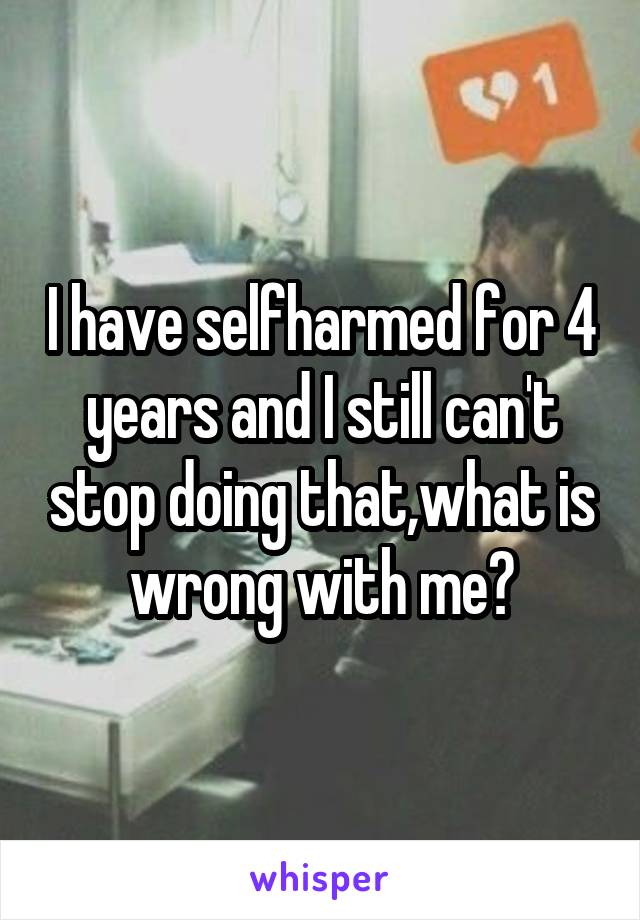 I have selfharmed for 4 years and I still can't stop doing that,what is wrong with me?