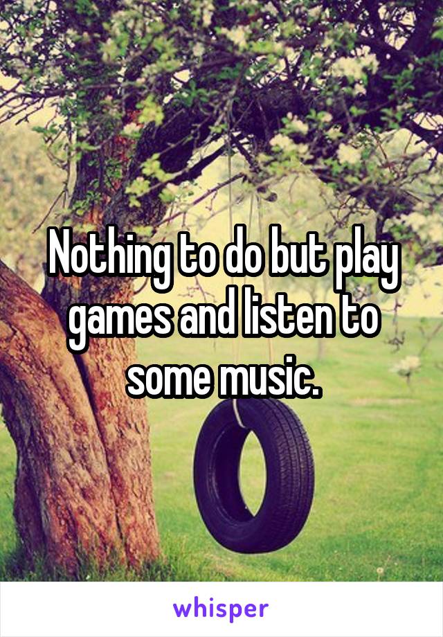 Nothing to do but play games and listen to some music.