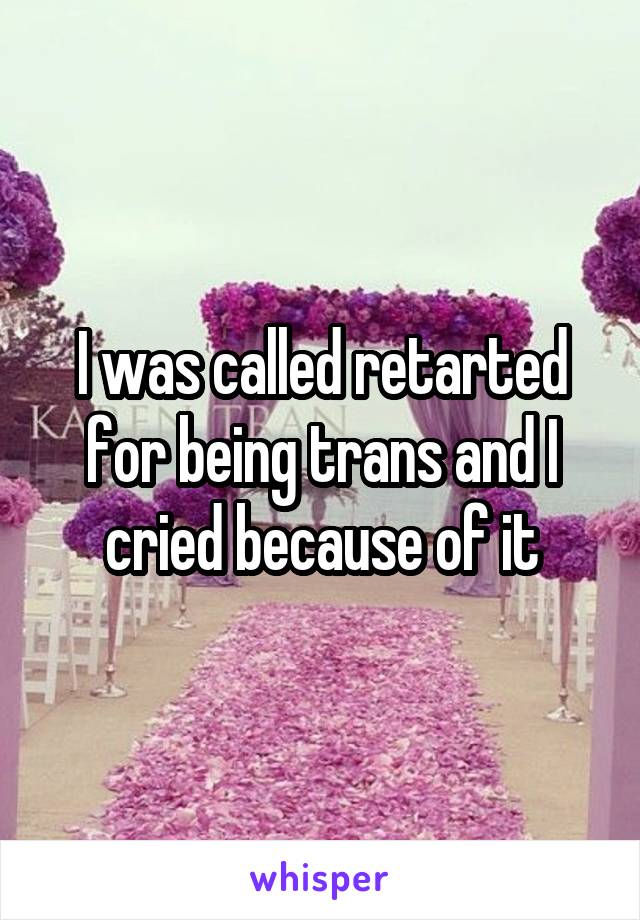 I was called retarted for being trans and I cried because of it