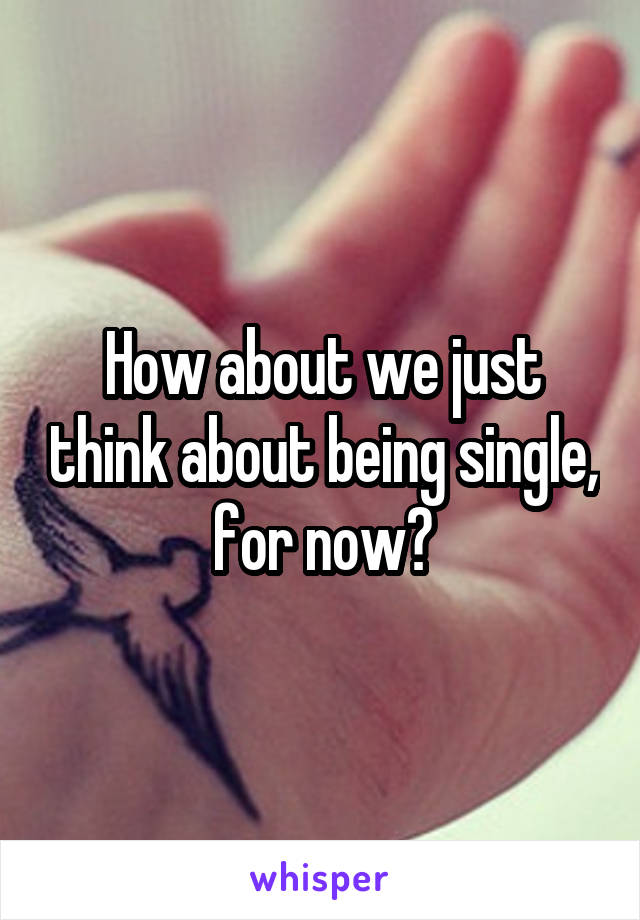 How about we just think about being single, for now?