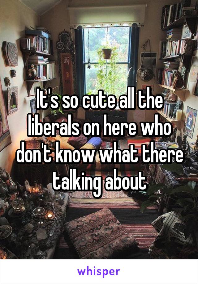 It's so cute all the liberals on here who don't know what there talking about
