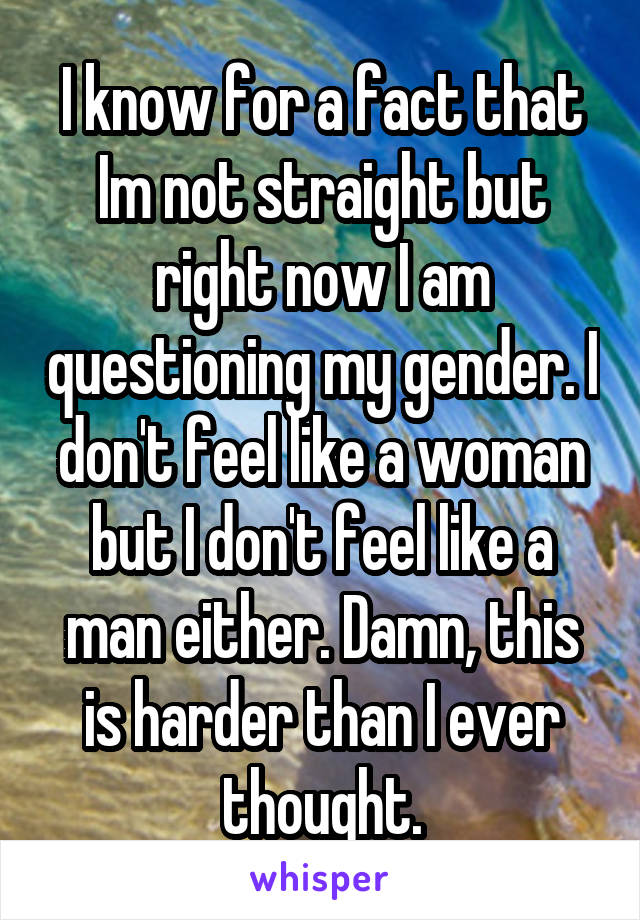 I know for a fact that Im not straight but right now I am questioning my gender. I don't feel like a woman but I don't feel like a man either. Damn, this is harder than I ever thought.