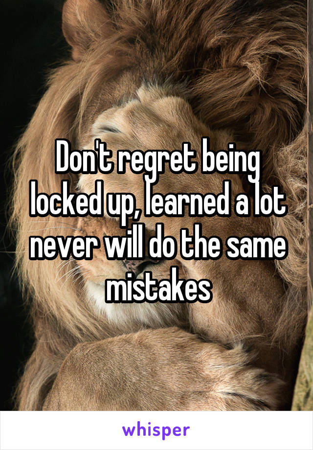 Don't regret being locked up, learned a lot never will do the same mistakes
