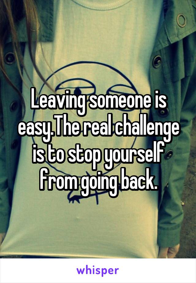 Leaving someone is easy.The real challenge is to stop yourself from going back.