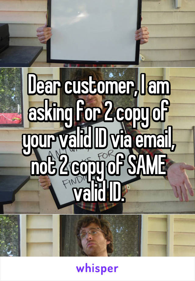Dear customer, I am asking for 2 copy of your valid ID via email, not 2 copy of SAME valid ID.
