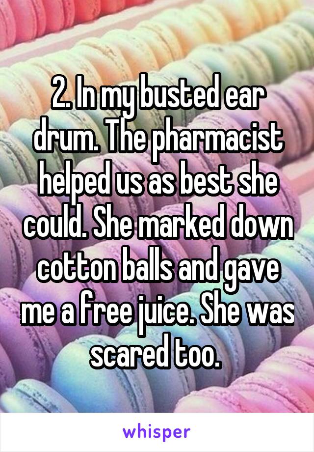 2. In my busted ear drum. The pharmacist helped us as best she could. She marked down cotton balls and gave me a free juice. She was scared too. 