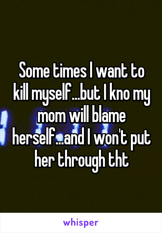 Some times I want to kill myself...but I kno my mom will blame herself...and I won't put her through tht