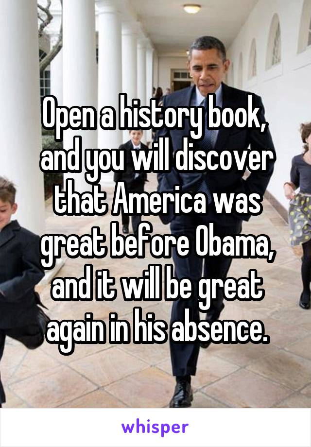 Open a history book,  and you will discover that America was great before Obama, and it will be great again in his absence.