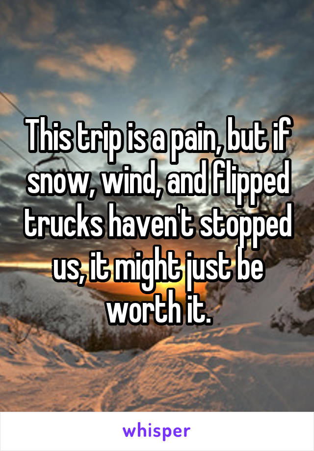 This trip is a pain, but if snow, wind, and flipped trucks haven't stopped us, it might just be worth it.