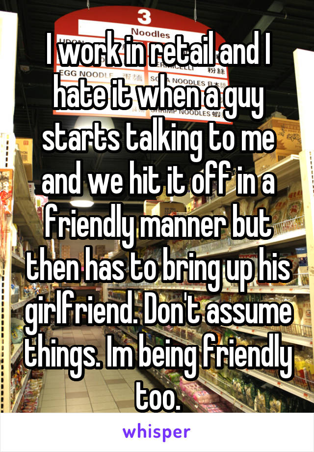 I work in retail and I hate it when a guy starts talking to me and we hit it off in a friendly manner but then has to bring up his girlfriend. Don't assume things. Im being friendly too.
