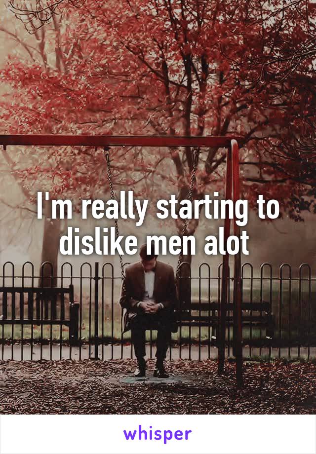 I'm really starting to dislike men alot 