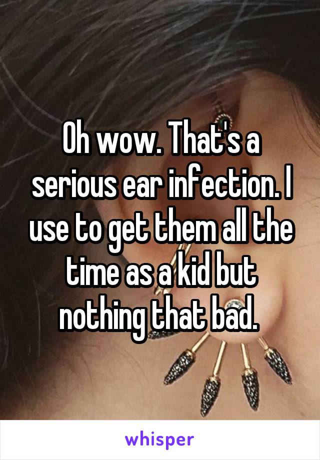 Oh wow. That's a serious ear infection. I use to get them all the time as a kid but nothing that bad. 