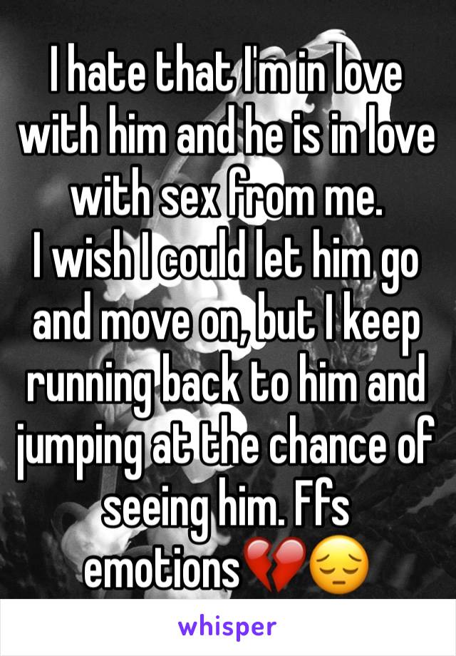 I hate that I'm in love with him and he is in love with sex from me. 
I wish I could let him go and move on, but I keep running back to him and jumping at the chance of seeing him. Ffs emotions💔😔