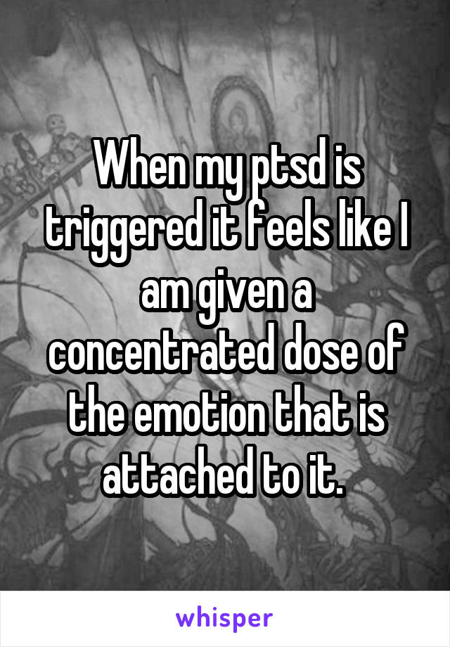 When my ptsd is triggered it feels like I am given a concentrated dose of the emotion that is attached to it. 