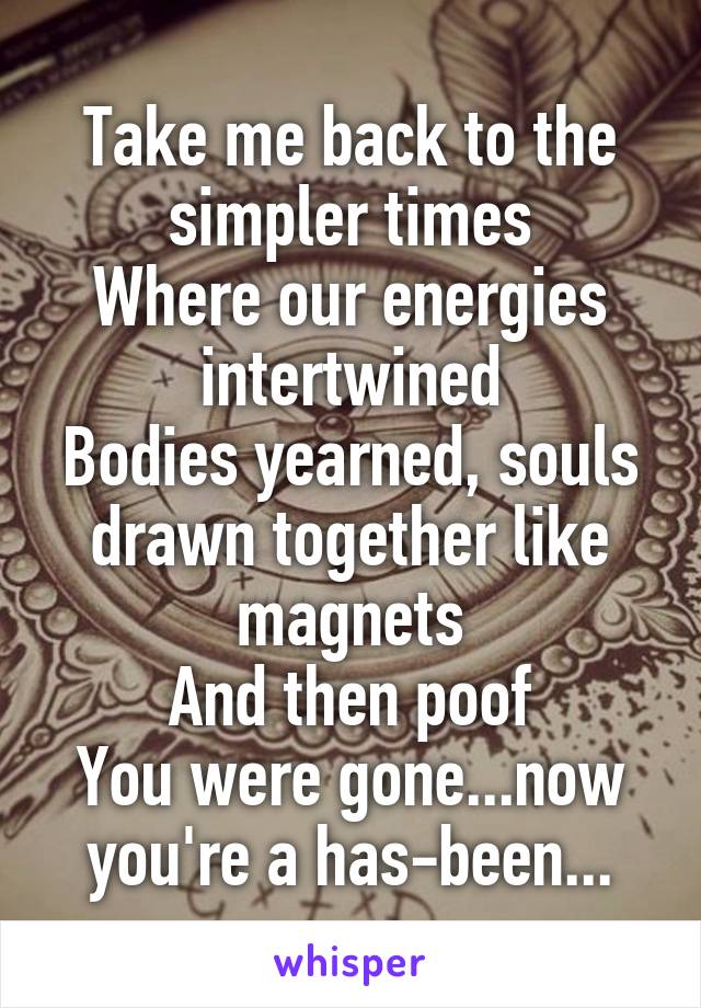 Take me back to the simpler times
Where our energies intertwined
Bodies yearned, souls drawn together like magnets
And then poof
You were gone...now you're a has-been...