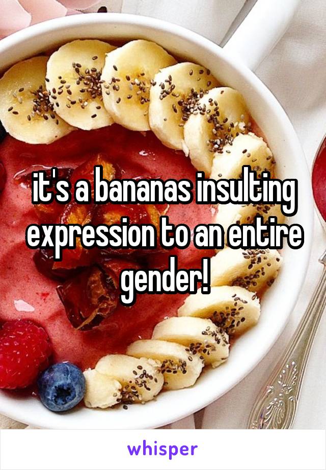 it's a bananas insulting expression to an entire gender!