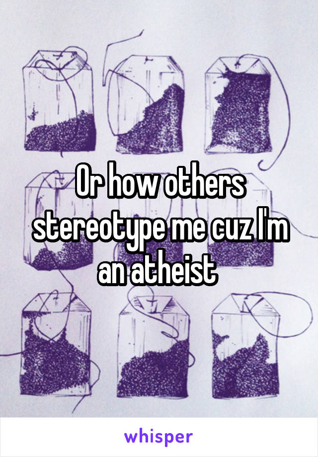 Or how others stereotype me cuz I'm an atheist 