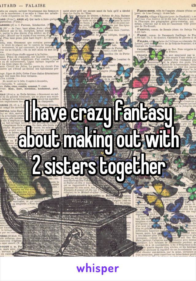 I have crazy fantasy about making out with 2 sisters together