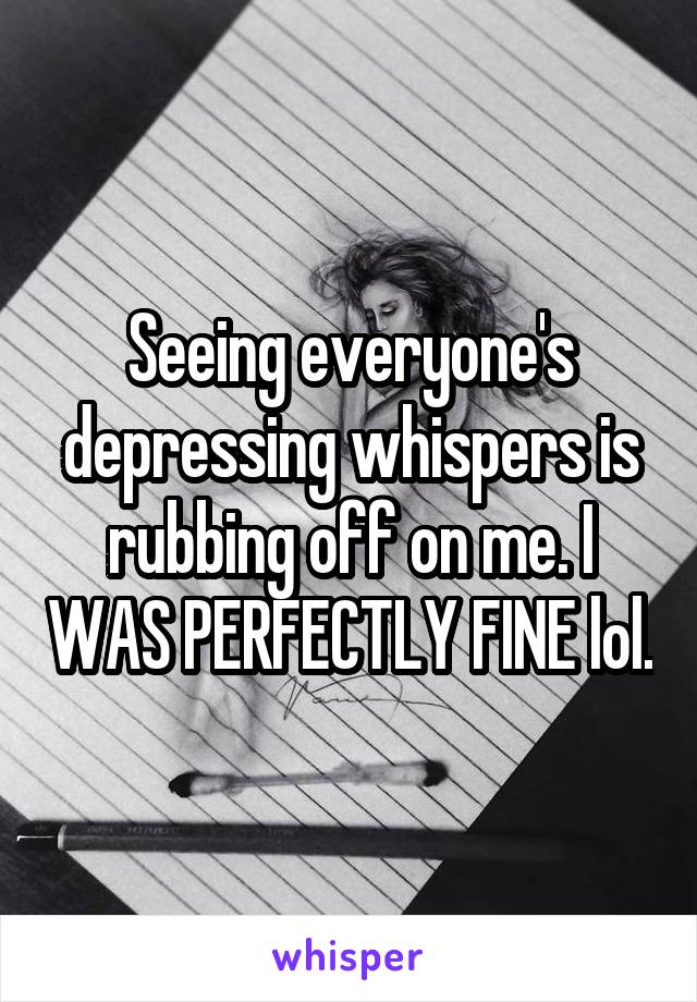 Seeing everyone's depressing whispers is rubbing off on me. I WAS PERFECTLY FINE lol.