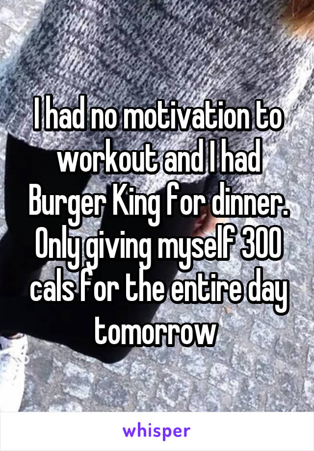 I had no motivation to workout and I had Burger King for dinner. Only giving myself 300 cals for the entire day tomorrow 