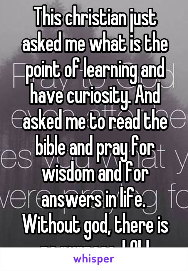 This christian just asked me what is the point of learning and have curiosity. And asked me to read the bible and pray for wisdom and for answers in life.  Without god, there is no purpose. LOL!