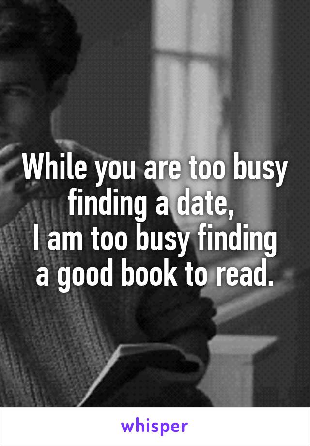 While you are too busy finding a date, 
I am too busy finding a good book to read.