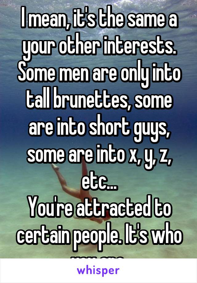 I mean, it's the same a your other interests. Some men are only into tall brunettes, some are into short guys, some are into x, y, z, etc...
You're attracted to certain people. It's who you are.