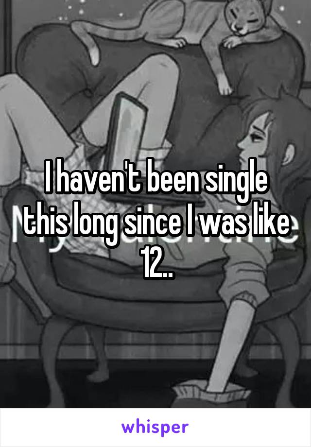 I haven't been single this long since I was like 12..