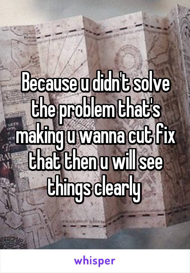 Because u didn't solve the problem that's making u wanna cut fix that then u will see things clearly 