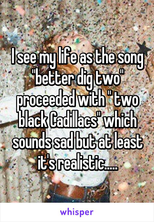 I see my life as the song "better dig two" proceeded with " two black Cadillacs" which sounds sad but at least it's realistic.....