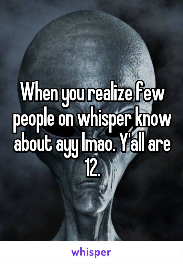 When you realize few people on whisper know about ayy lmao. Y'all are 12.