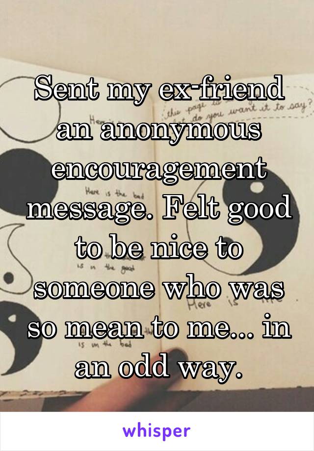 Sent my ex-friend an anonymous encouragement message. Felt good to be nice to someone who was so mean to me... in an odd way.