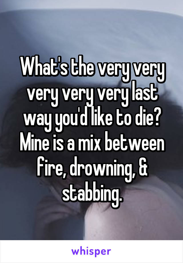 What's the very very very very very last way you'd like to die? Mine is a mix between fire, drowning, & stabbing.