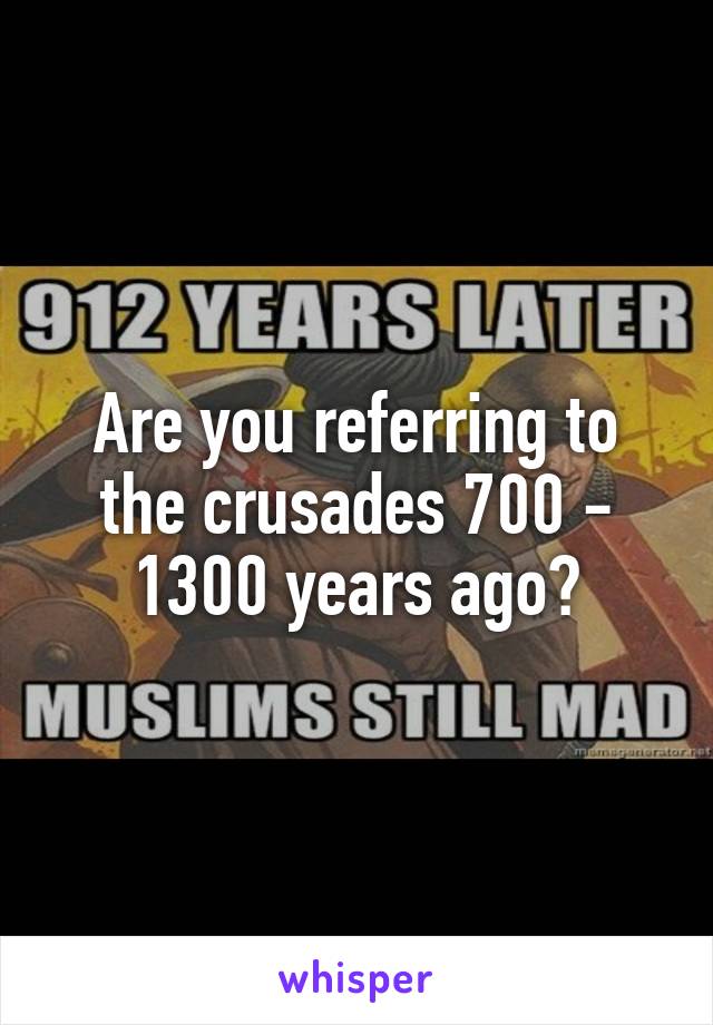 Are you referring to the crusades 700 - 1300 years ago?