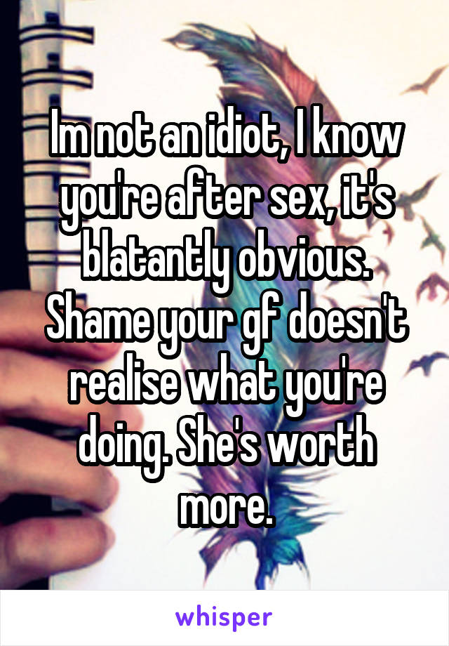 Im not an idiot, I know you're after sex, it's blatantly obvious. Shame your gf doesn't realise what you're doing. She's worth more.