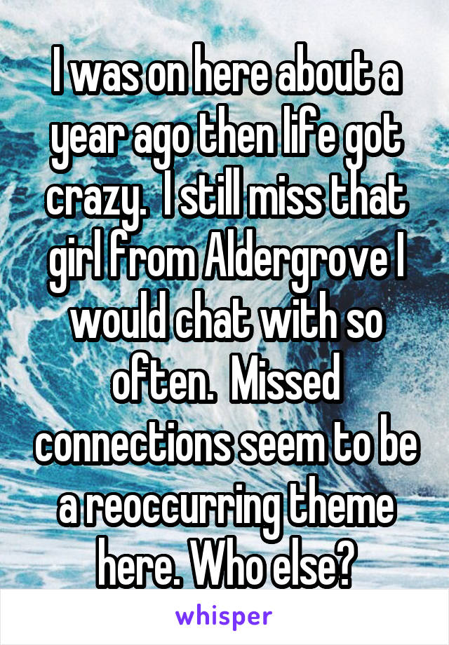 I was on here about a year ago then life got crazy.  I still miss that girl from Aldergrove I would chat with so often.  Missed connections seem to be a reoccurring theme here. Who else?