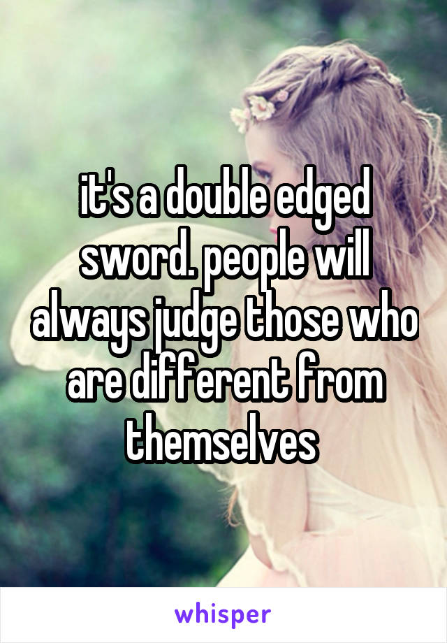 it's a double edged sword. people will always judge those who are different from themselves 